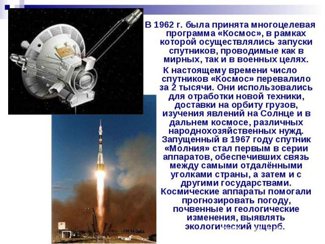 В 1962 г. была принята многоцелевая программа «Космос», в рамках которой осуществлялись запуски спутников, проводимые как в мирных, так и в военных целях. К настоящему времени число спутников «Космос» перевалило за 2 тысячи. Они использовались для о…