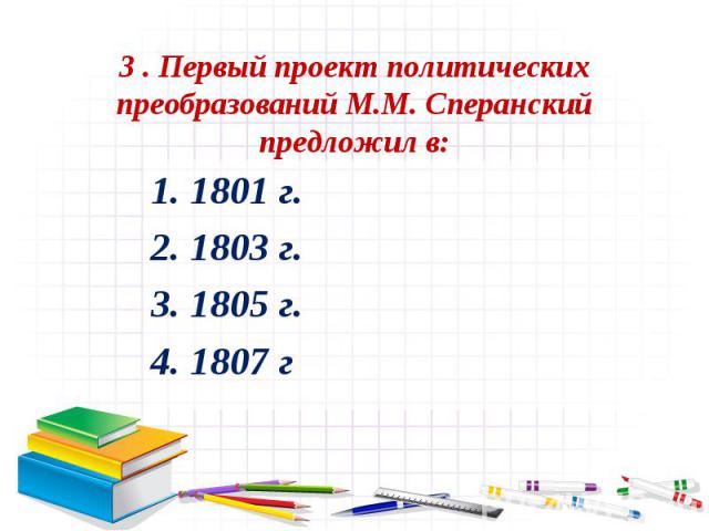 3 . Первый проект политических преобразований М.М. Сперанский предложил в:1. 1801 г. 2. 1803 г. 3. 1805 г. 4. 1807 г