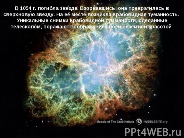 В 1054 г. погибла звезда. Взорвавшись, она превратилась в сверхновую звезду. На её месте возникла Крабовидная туманность. Уникальные снимки Крабовидной тумманости, сделанные телескопом, поражают воображение своей неземной красотой