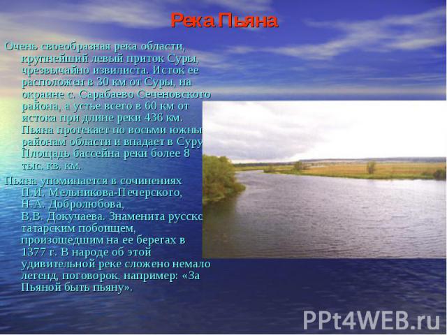 Река Пьяна Очень своеобразная река области, крупнейший левый приток Суры, чрезвычайно извилиста. Исток ее расположен в 30 км от Суры, на окраине с. Сарабаево Сеченовского района, а устье всего в 60 км от истока при длине реки 436 км. Пьяна протекает…