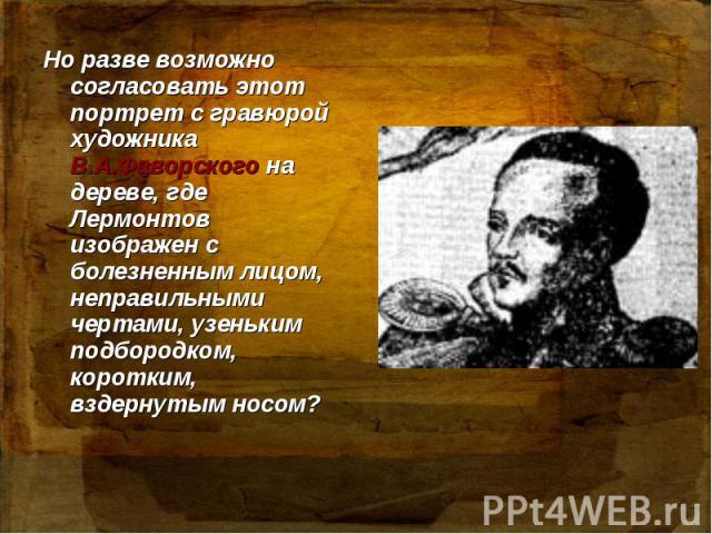 Но разве возможно согласовать этот портрет с гравюрой художника В.А.Фаворского на дереве, где Лермонтов изображен с болезненным лицом, неправильными чертами, узеньким подбородком, коротким, вздернутым носом?