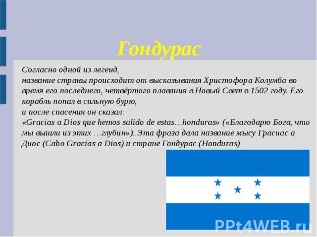 Гондурас Согласно одной из легенд, название страны происходит от высказывания Христофора Колумба во время его последнего, четвёртого плавания в Новый Свет в 1502 году. Его корабль попал в сильную бурю, и после спасения он сказал: «Gracias a Dios que…