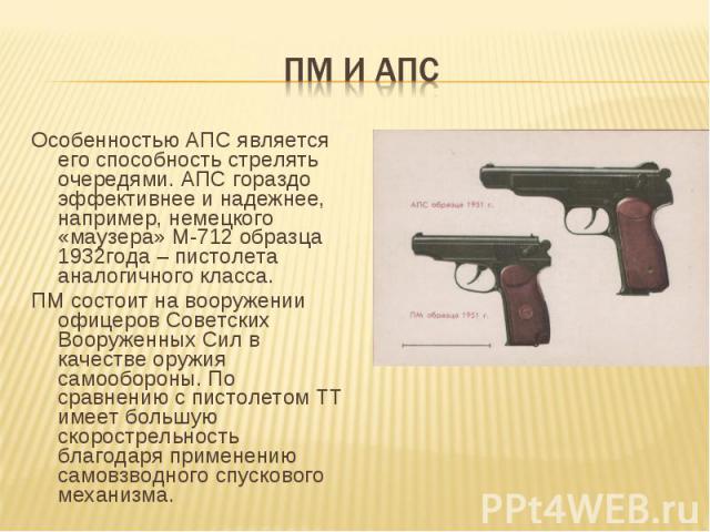 ПМ и АПС Особенностью АПС является его способность стрелять очередями. АПС гораздо эффективнее и надежнее, например, немецкого «маузера» М-712 образца 1932года – пистолета аналогичного класса. ПМ состоит на вооружении офицеров Советских Вооруженных …