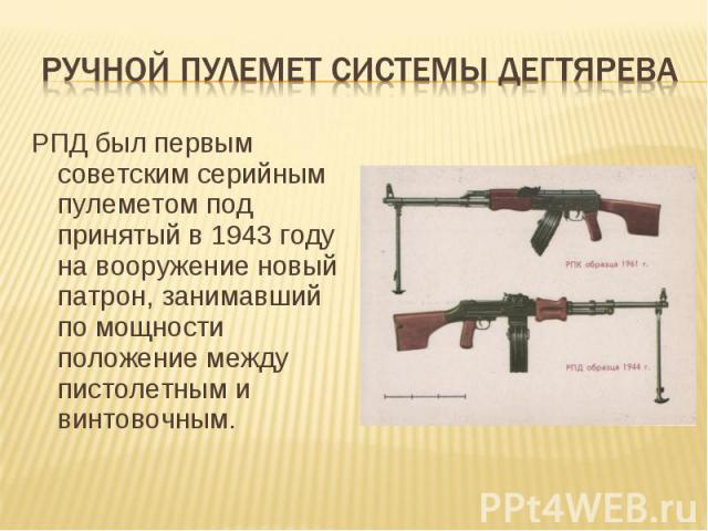 РПД был первым советским серийным пулеметом под принятый в 1943 году на вооружение новый патрон, занимавший по мощности положение между пистолетным и винтовочным.