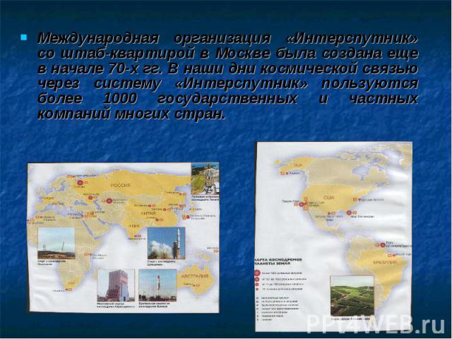 Международная организация «Интерспутник» со штаб-квартирой в Москве была создана еще в начале 70-х гг. В наши дни космической связью через систему «Интерспутник» пользуются более 1000 государственных и частных компаний многих стран.