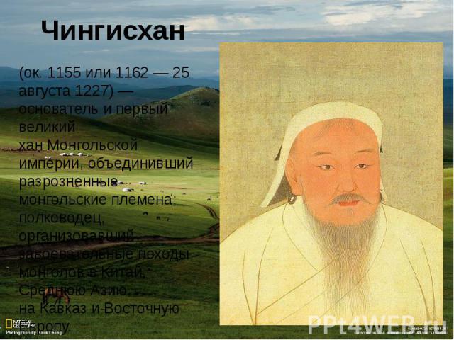 (ок. 1155 или 1162 — 25 августа 1227) — основатель и первый великий хан Монгольской империи, объединивший разрозненные монгольские племена; полководец, организовавший завоевательные походы монголов в Китай, Среднюю Азию, на Кавказ и Восточную Европу.