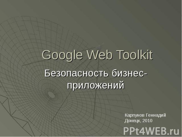 Google Web Toolkit Безопасность бизнес-приложений Карпунов Геннадий Донецк, 2010