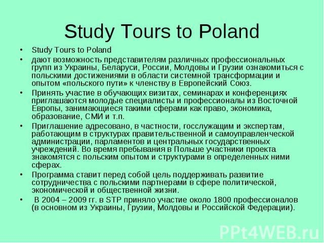 Study Tours to Poland Study Tours to Poland дают возможность представителям различных профессиональных групп из Украины, Беларуси, России, Молдовы и Грузии ознакомиться с польскими достижениями в области системной трансформации и опытом «польского п…
