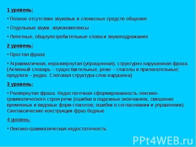 1 уровень: Полное отсутствие звуковых и словесных средств общения Отдельные звуки, звукокомплексы Лепетные, общеупотребительные слова и звукоподражания 2 уровень: Простая фраза Аграмматичная, неразвернутая (упрощенная), структурно нарушенная фраза. …