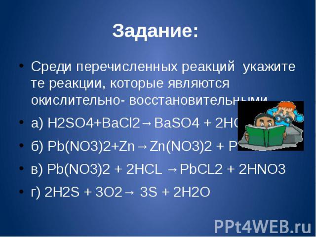 Задание: Среди перечисленных реакций укажите те реакции, которые являются окислительно- восстановительными.а) H2SO4+BaCl2→BaSO4 + 2HCLб) Pb(NO3)2+Zn→Zn(NO3)2 + Pbв) Pb(NO3)2 + 2HCL →PbCL2 + 2HNO3г) 2H2S + 3O2→ 3S + 2H2O