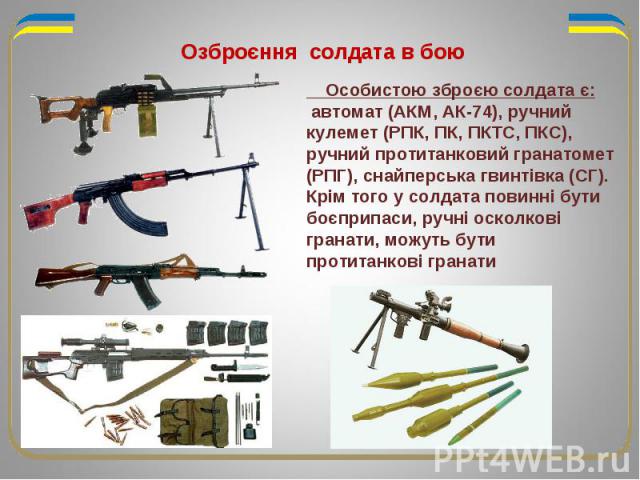 Озброєння солдата в бою Особистою зброєю солдата є: автомат (АКМ, АК-74), ручний кулемет (РПК, ПК, ПКТС, ПКС), ручний протитанковий гранатомет (РПГ), снайперська гвинтівка (СГ). Крім того у солдата повинні бути боєприпаси, ручні осколкові гранати, м…