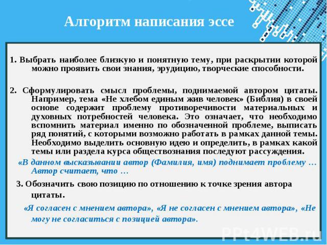 Алгоритм написания эссе 1. Выбрать наиболее близкую и понятную тему, при раскрытии которой можно проявить свои знания, эрудицию, творческие способности. 2. Сформулировать смысл проблемы, поднимаемой автором цитаты. Например, тема «Не хлебом единым ж…