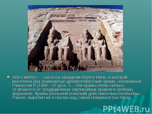 Абу-Симбел — скала на западном берегу Нила, в которой высечены два знаменитые древнеегипетские храма, основанные Рамзесом II (1388—22 до н. э... Эти храмы очень сильно отличаются от традиционных заупокойных храмов и гробниц фараонов. Храмы (большой …