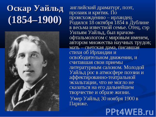 Оскар Уайльд (1854–1900) английский драматург, поэт, прозаик и критик. По происхождению – ирландец. Родился 18 октября 1854 в Дублине в весьма известной семье. Отец, сэр Уильям Уайльд, был врачом-офтальмологом с мировым именем, автором множества нау…