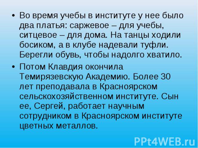 Во время учебы в институте у нее было два платья: саржевое – для учебы, ситцевое – для дома. На танцы ходили босиком, а в клубе надевали туфли. Берегли обувь, чтобы надолго хватило. Потом Клавдия окончила Темирязевскую Академию. Более 30 лет препода…