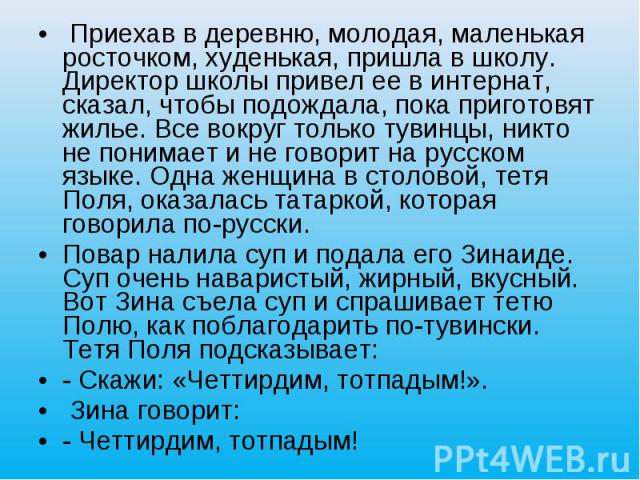 Приехав в деревню, молодая, маленькая росточком, худенькая, пришла в школу. Директор школы привел ее в интернат, сказал, чтобы подождала, пока приготовят жилье. Все вокруг только тувинцы, никто не понимает и не говорит на русском языке. Одна женщина…