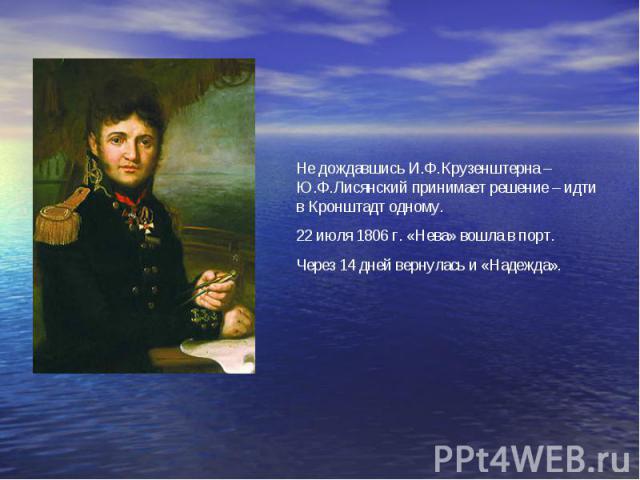 Не дождавшись И.Ф.Крузенштерна –Ю.Ф.Лисянский принимает решение – идти в Кронштадт одному. 22 июля 1806 г. «Нева» вошла в порт. Через 14 дней вернулась и «Надежда».