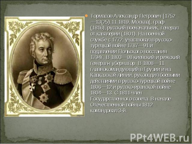 Тормасов Александр Петрович [1752—13(25).11.1819, Москва], граф (1816), русский военачальник, генерал от кавалерии (1801). На военной службе с 1772, участвовал в русско-турецкой войне 1787—91 и подавлении Польского восстания 1794г. В 1803—08 киевски…