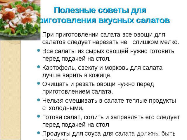 Полезные советы для приготовления вкусных салатов При приготовлении салата все овощи для салатов следует нарезать не слишком мелко. Все салаты из сырых овощей нужно готовить перед подачей на стол. Картофель, свеклу и морковь для салата лучше варить …