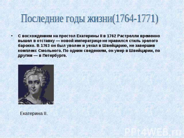 Екатерина II. С восхождением на престол Екатерины II в 1762 Растрелли временно вышел в отставку — новой императрице не нравился стиль зрелого барокко. В 1763 он был уволен и уехал в Швейцарию, не завершив комплекс Смольного. По одним сведениям, он у…