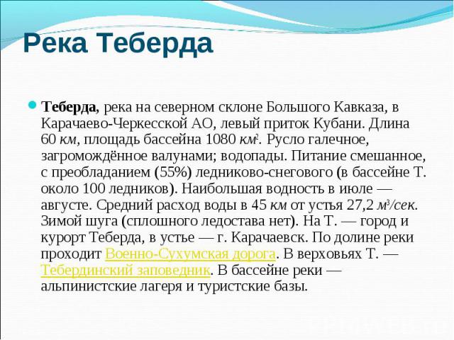 Река Теберда Теберда, река на северном склоне Большого Кавказа, в Карачаево-Черкесской АО, левый приток Кубани. Длина 60 км, площадь бассейна 1080 км2. Русло галечное, загромождённое валунами; водопады. Питание смешанное, с преобладанием (55%) ледни…