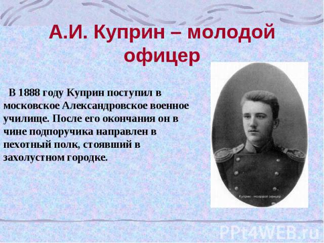 А.И. Куприн – молодой офицер В 1888 году Куприн поступил в московское Александровское военное училище. После его окончания он в чине подпоручика направлен в пехотный полк, стоявший в захолустном городке.