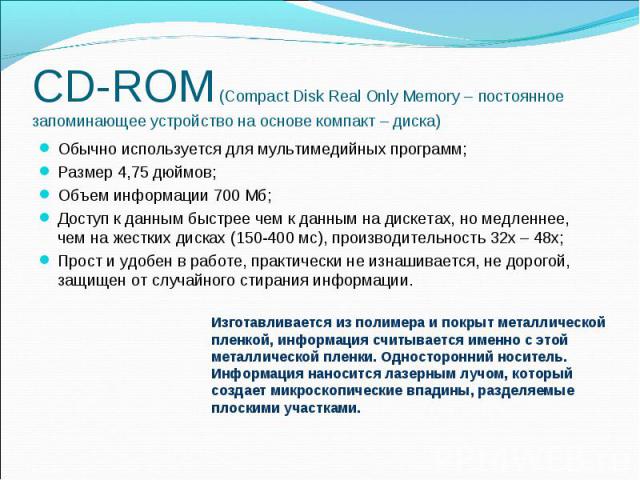 CD-ROM (Compact Disk Real Only Memory – постоянное запоминающее устройство на основе компакт – диска) Обычно используется для мультимедийных программ; Размер 4,75 дюймов; Объем информации 700 Мб; Доступ к данным быстрее чем к данным на дискетах, но …