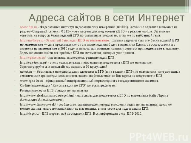 www.fipi.ru – Федеральный институт педагогических измерений (ФИПИ). Особенно обратите внимание на раздел «Открытый сегмент ФБТЗ» – это система для подготовки к ЕГЭ - в режиме on-line. Вы можете отвечать на вопросы банка заданий ЕГЭ по различным пред…