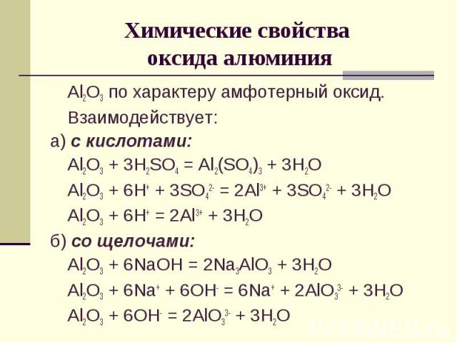 Химические свойства оксида алюминияAl2O3 по характеру амфотерный оксид.Взаимодействует:а) с кислотами:Al2O3 + 3H2SO4 = Al2(SO4)3 + 3H2OAl2O3 + 6H+ + 3SO42- = 2Al3+ + 3SO42- + 3H2OAl2O3 + 6H+ = 2Al3+ + 3H2Oб) со щелочами:Al2O3 + 6NaOH = 2Na3AlO3 + 3H…