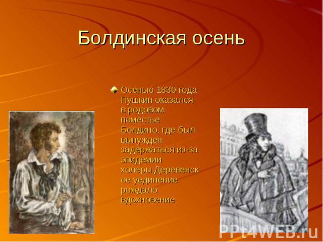 Болдинская осеньОсенью 1830 года Пушкин оказался в родовом поместье Болдино, где был вынужден задержаться из-за эпидемии холеры.Деревенское уединение рождало вдохновение
