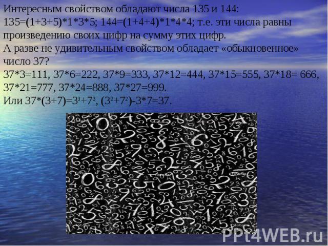 Интересным свойством обладают числа 135 и 144: 135=(1+3+5)*1*3*5; 144=(1+4+4)*1*4*4; т.е. эти числа равны произведению своих цифр на сумму этих цифр. А разве не удивительным свойством обладает «обыкновенное» число 37? 37*3=111, 37*6=222, 37*9=333, 3…
