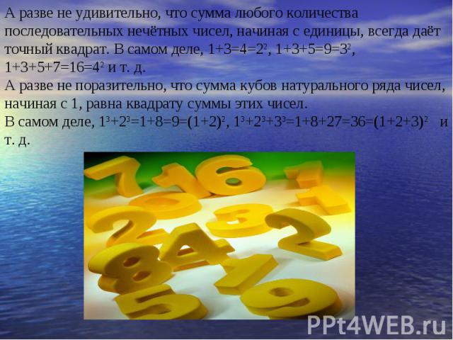 А разве не удивительно, что сумма любого количества последовательных нечётных чисел, начиная с единицы, всегда даёт точный квадрат. В самом деле, 1+3=4=22, 1+3+5=9=32, 1+3+5+7=16=42 и т. д. А разве не поразительно, что сумма кубов натурального ряда …