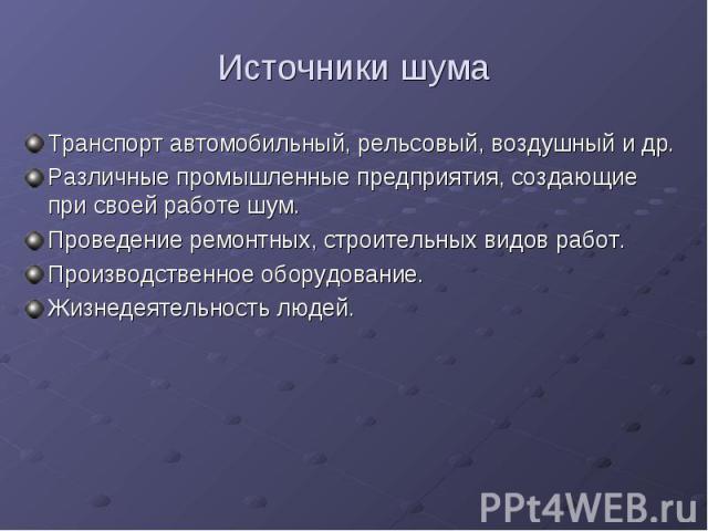 Источники шумаТранспорт автомобильный, рельсовый, воздушный и др.Различные промышленные предприятия, создающие при своей работе шум.Проведение ремонтных, строительных видов работ.Производственное оборудование.Жизнедеятельность людей.