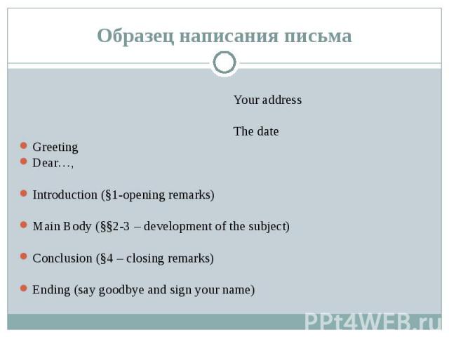 Образец написания письма Your address The date Greeting Dear…, Introduction (§1-opening remarks) Main Body (§§2-3 – development of the subject) Conclusion (§4 – closing remarks) Ending (say goodbye and sign your name)