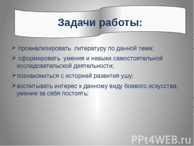 Задачи работы:проанализировать литературу по данной теме; сформировать умения и навыки самостоятельной исследовательской деятельности;познакомиться с историей развития ушу; воспитывать интерес к данному виду боевого искусства, умение за себя постоять;