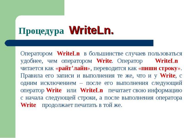 Оператором WriteLn в большинстве случаев пользоваться удобнее, чем оператором Write. Оператор WriteLn читается как «райт’лайн», переводится как «пиши строку». Правила его записи и выполнения те же, что и у Write, с одним исключением – после его выпо…