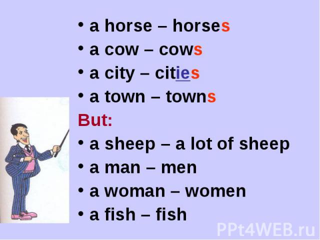 a horse – horses a cow – cowsa city – citiesa town – townsBut:a sheep – a lot of sheepa man – mena woman – women a fish – fish
