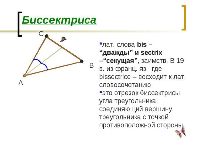 лат. слова bis – “дважды” и sectrix –“секущая”, заимств. В 19 в. из франц. яз. где bissectrice – восходит к лат. словосочетанию, это отрезок биссектрисы угла треугольника, соединяющий вершину треугольника с точкой противоположной стороны. А В С Бисс…