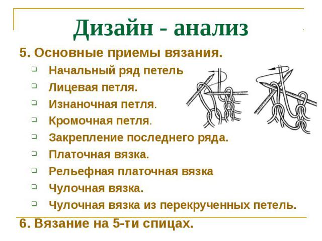 Дизайн - анализ5. Основные приемы вязания.Начальный ряд петель. Лицевая петля.Изнаночная петля.Кромочная петля.Закрепление последнего ряда.Платочная вязка.Рельефная платочная вязкаЧулочная вязка.Чулочная вязка из перекрученных петель.6. Вязание на 5…