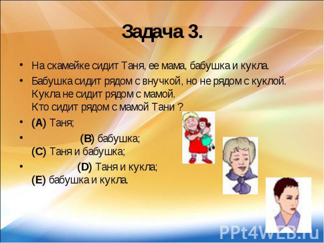 Задача 3. На скамейке сидит Таня, ее мама, бабушка и кукла. Бабушка сидит рядом с внучкой, но не рядом с куклой. Кукла не сидит рядом с мамой. Кто сидит рядом с мамой Тани ? (A) Таня; (B) бабушка; (C) Таня и бабушка; (D) Таня и кукла; (E) бабушка и кукла.