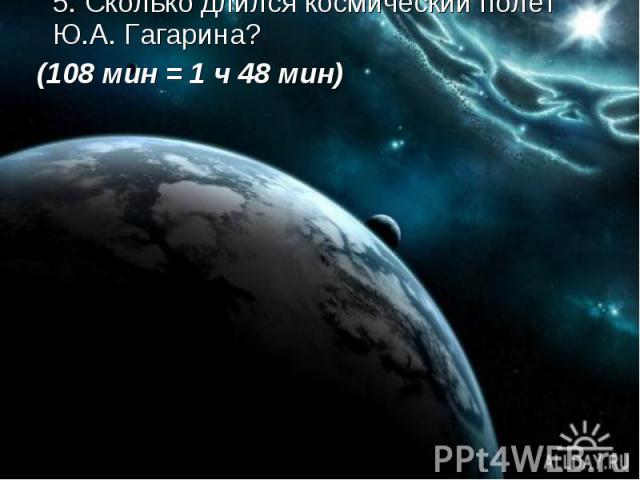 5. Сколько длился космический полет Ю.А. Гагарина? (108 мин = 1 ч 48 мин)