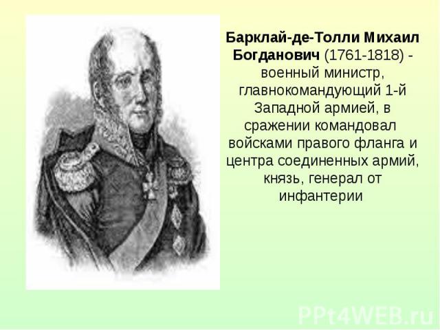 Барклай-де-Толли Михаил Богданович (1761-1818) - военный министр, главнокомандующий 1-й Западной армией, в сражении командовал войсками правого фланга и центра соединенных армий, князь, генерал от инфантерии