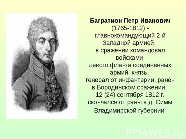 Багратион Петр Иванович (1765-1812) - главнокомандующий 2-й Западной армией, в сражении командовал войсками левого фланга соединенных армий, князь, генерал от инфантерии, ранен в Бородинском сражении, 12 (24) сентября 1812 г. скончался от раны в д. …