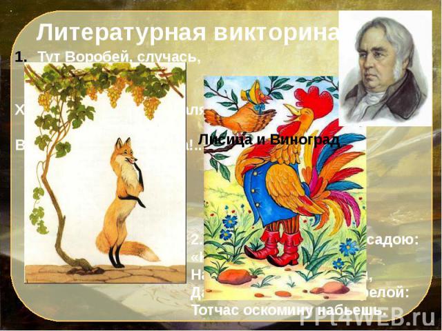 Литературная викторинаТут Воробей, случась, промолвил им: «Друзья!Хоть вы охрипните, хваля, друг дружку, - Всё ваша музыка плоха!..». Пошла и говорит с досадою: «Ну, что ж!На взгляд – то он хорош,Да зелен – ягодки нет зрелой:Тотчас оскомину набьешь.