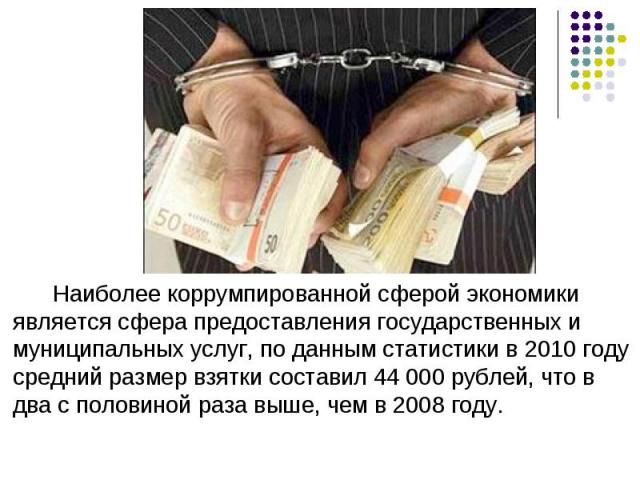 Наиболее коррумпированной сферой экономики является сфера предоставления государственных и муниципальных услуг, по данным статистики в 2010 году средний размер взятки составил 44 000 рублей, что в два с половиной раза выше, чем в 2008 году.