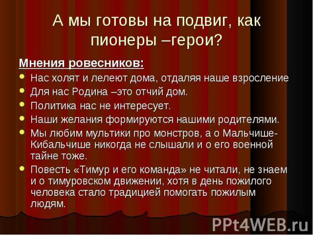 А мы готовы на подвиг, как пионеры –герои? Мнения ровесников: Нас холят и лелеют дома, отдаляя наше взросление Для нас Родина –это отчий дом. Политика нас не интересует. Наши желания формируются нашими родителями. Мы любим мультики про монстров, а о…