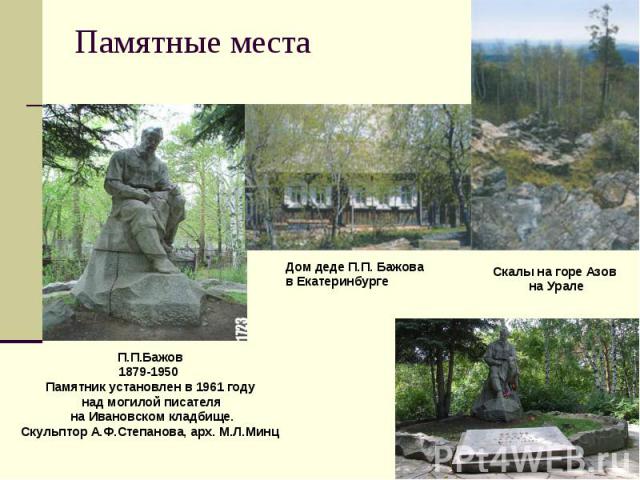 Памятные места П.П.Бажов 1879-1950 Памятник установлен в 1961 году над могилой писателя на Ивановском кладбище. Скульптор А.Ф.Степанова, арх. М.Л.Минц Дом деде П.П. Бажова в Екатеринбурге Скалы на горе Азов на Урале