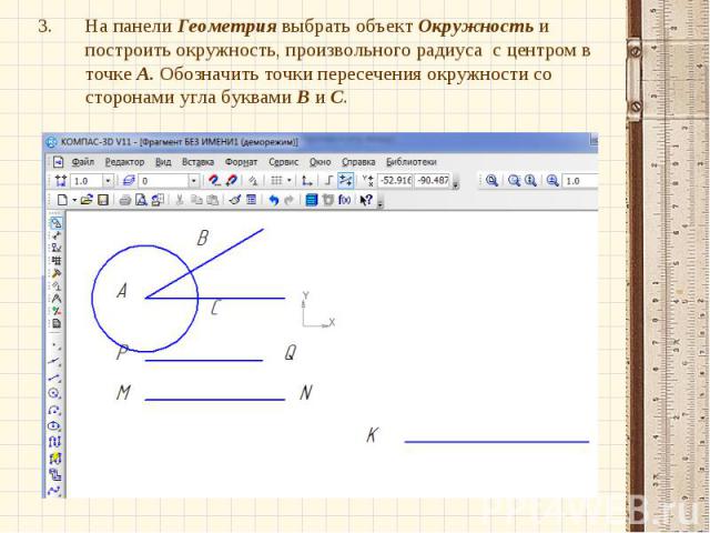 На панели Геометрия выбрать объект Окружность и построить окружность, произвольного радиуса с центром в точке А. Обозначить точки пересечения окружности со сторонами угла буквами В и С.На панели Геометрия выбрать объект Окружность и построить окружн…