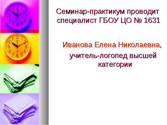 Семинар-практикум проводит специалист ГБОУ ЦО № 1631 Иванова Елена Николаевна, учитель-логопед высшей категории