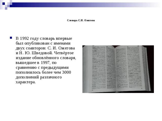 Словарь С.И. Ожегова В 1992 году словарь впервые был опубликован с именами двух соавторов: С. И. Ожегова и Н. Ю. Шведовой. Четвёртое издание обновлённого словаря, вышедшее в 1997, по сравнению с предыдущими пополнилось более чем 3000 дополнений разл…